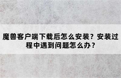 魔兽客户端下载后怎么安装？安装过程中遇到问题怎么办？