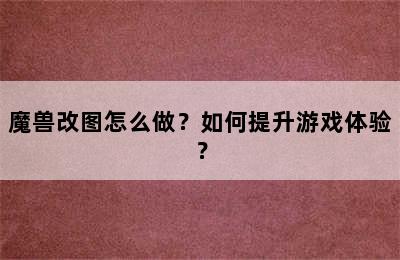 魔兽改图怎么做？如何提升游戏体验？