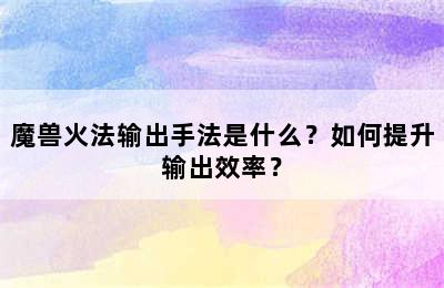 魔兽火法输出手法是什么？如何提升输出效率？