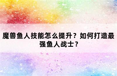 魔兽鱼人技能怎么提升？如何打造最强鱼人战士？