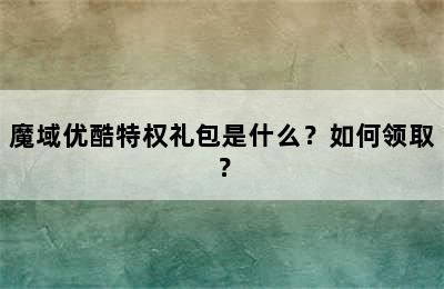 魔域优酷特权礼包是什么？如何领取？