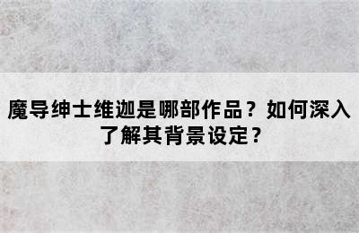 魔导绅士维迦是哪部作品？如何深入了解其背景设定？