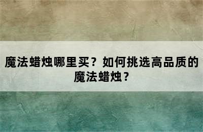 魔法蜡烛哪里买？如何挑选高品质的魔法蜡烛？