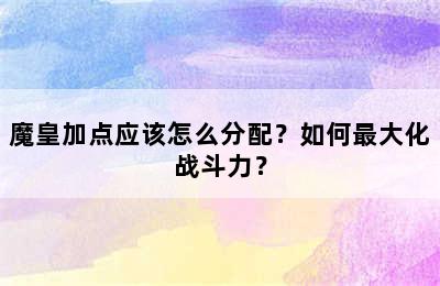 魔皇加点应该怎么分配？如何最大化战斗力？