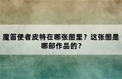 魔笛使者皮特在哪张图里？这张图是哪部作品的？