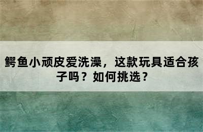 鳄鱼小顽皮爱洗澡，这款玩具适合孩子吗？如何挑选？