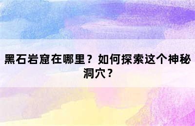 黑石岩窟在哪里？如何探索这个神秘洞穴？