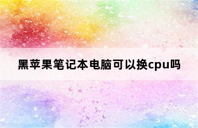 黑苹果笔记本电脑可以换cpu吗