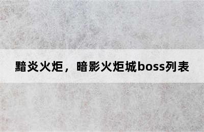 黯炎火炬，暗影火炬城boss列表