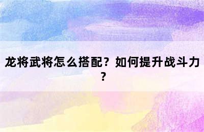 龙将武将怎么搭配？如何提升战斗力？