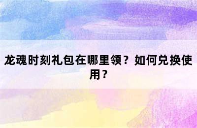 龙魂时刻礼包在哪里领？如何兑换使用？